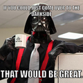 Umm....  Yeah.    I'm going to need you to come to the Darkside?   Yeah.