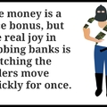 The money is a nice bonus, but the real joy in robbing banks is watching the tellers move quickly for once.