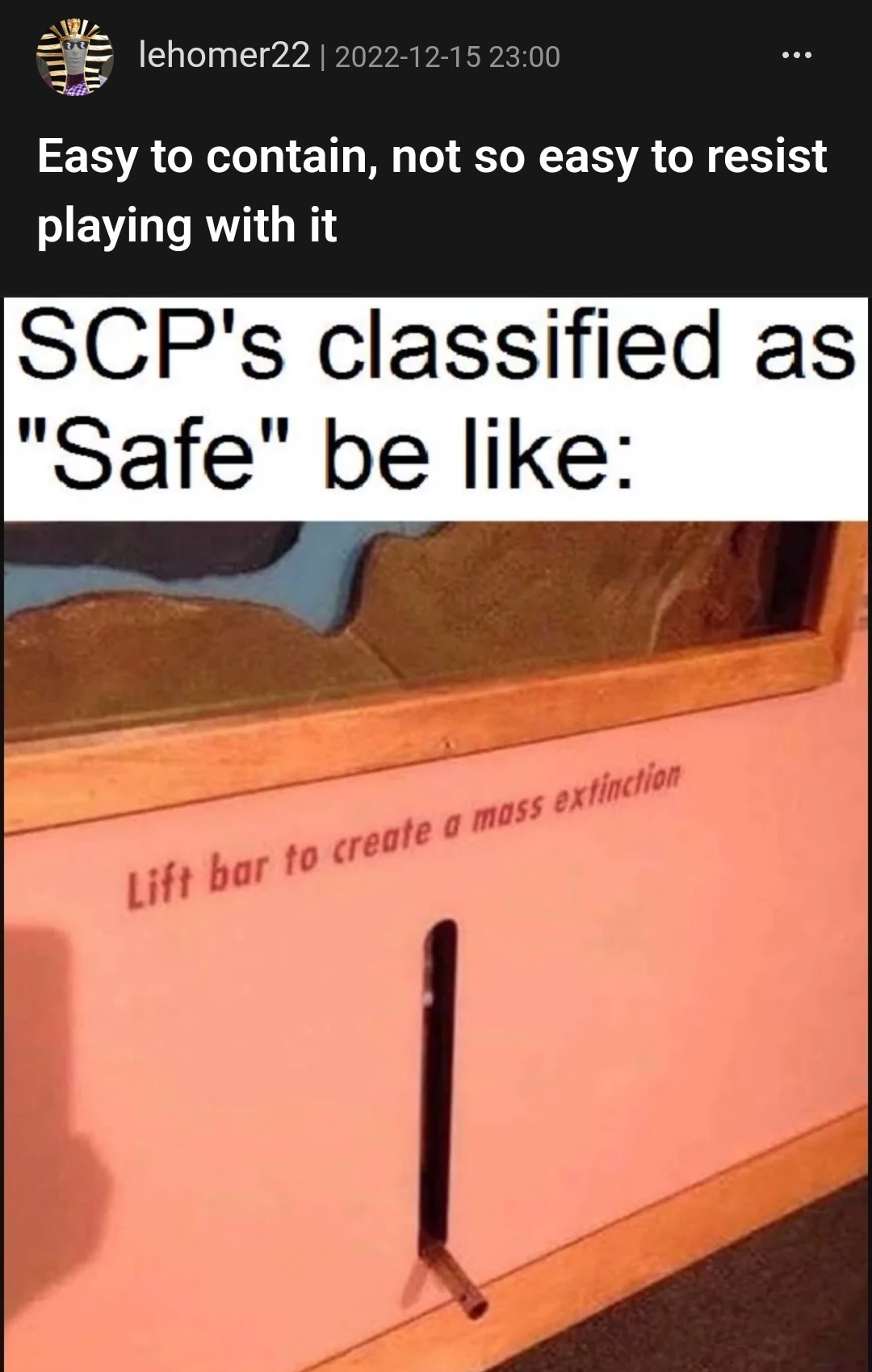 ﻿lehomer22 2022-12-15 23.00 Easy to contain, not sO easy to resist playing with it SCP’s classified as “Safe” be like: 0 bar t0 extinction moss create Lift