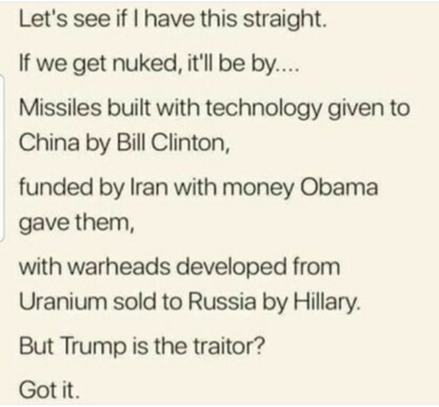 Let's see if I have this straight. If we get NUKED it'll be by...China Rocket Tech given by Clinton, Funded by Iran with Obama Cash and Warheads filled with US Uranium sold by Hillary to Putin. But Somehow Trump is the Traitor? - meme