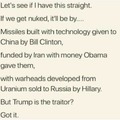 Let's see if I have this straight. If we get NUKED it'll be by...China Rocket Tech given by Clinton, Funded by Iran with Obama Cash and Warheads filled with US Uranium sold by Hillary to Putin. But Somehow Trump is the Traitor?