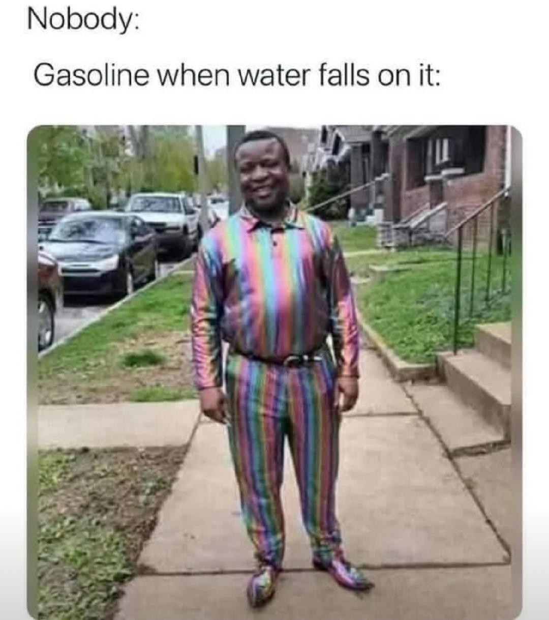 ﻿Nobody: Gasoline when water falls on it: