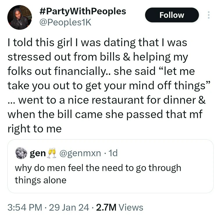 ﻿#PartyWithPeoples Follow PeoplesIK told this girl was dating that was stressed out from bills & helping my folks out financially- she said “let me take you out to get your mind off things” went to a nice restaurant for dinner & when the bill came she passed that mf right to me gen @genmxn Id why do men feel the need to go through alone 3.54 PM 29 Jan 24 2.7M Views things