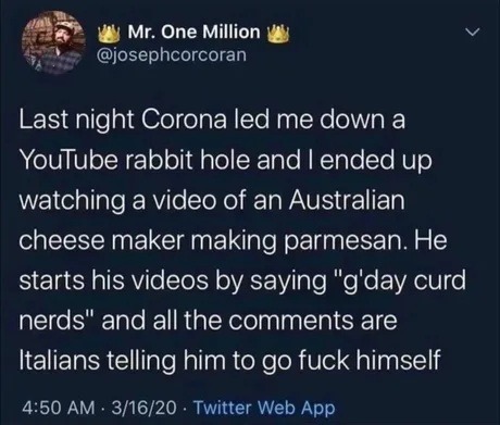 ﻿Mr: One Million @josephcorcoran Last night Corona led me down a YouTube rabbit hole and | ended up watching a video of an Australian cheese maker making parmesan He starts his videos by saying “g’day curd nerds” and all the comments are Italians telling him to go fuck himself 4.50 AM 3/16/20 Twitter Web App