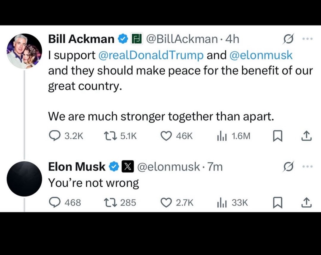 ﻿Bill Ackman @BillAckman 4h support @realDonaldTrump and @elonmusk and they should make peace for the benefit of our great country: We are much stronger together than apart: 3.2K 1 5.1K 46k Ill 1.6M D Elon Musk @elonmusk. 7m You’re not wrong 468 1 285 2.7k Ilil 33K
