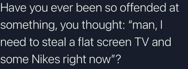 ﻿Have you ever been so offended at something; you thought: man, | need to steal a flat screen TV and some Nikes right now”?