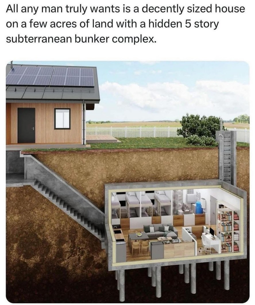 ﻿AIl any man truly wants is a decently sized house on a few acres of land with a hidden 5 story subterranean bunker complex