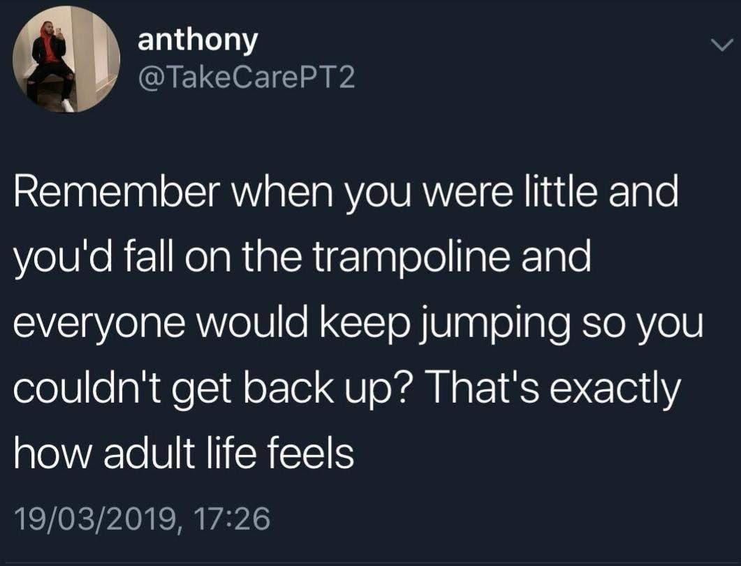 ﻿anthony @TakeCarePT2 Remember when you were little and you’d fall on the trampoline and everyone would keep jumping so yoU couldnt get back up? That’s exactly how adult life feels 19/03/2019, 17.26