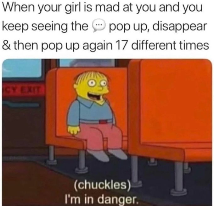 ﻿When your girl is mad at you and you keep seeing the pop up; disappear & then pop up again 17 different times (chuckles) Tm in danger