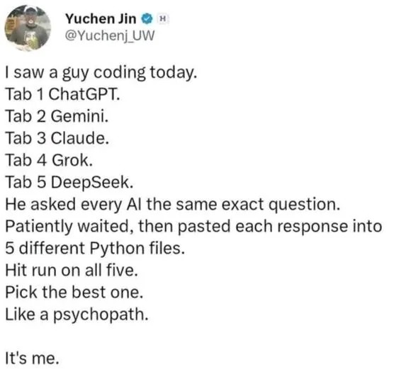 ﻿Yuchen Jin @Yuchenj_UW saw a guy coding today: Tab 1 ChatGPT: Tab 2 Gemini_ Tab 3 Claude. Tab 4 Grok: Tab 5 DeepSeek: He asked every Al the same exact question: Patiently waited, then pasted each response into 5 different Python files. Hit run on all five: Pick the best one_ Like a psychopath: It’s me