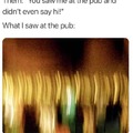 You saw me at the pub and didn't even say hi!