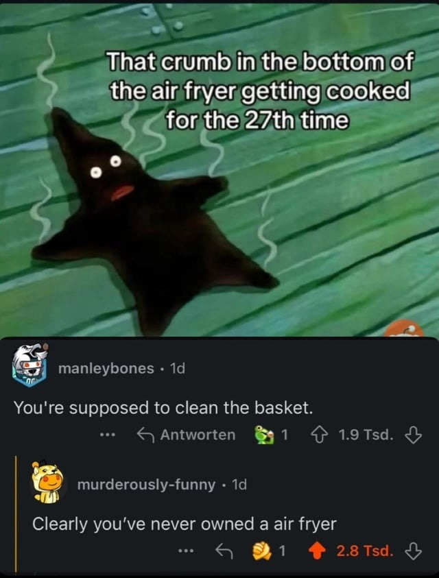﻿That crumb in thebottom of theair fryer getting cooked for the?7th time manleybones Id You’re supposed to clean the basket: Antworten 1.9 Tsd. murderously-funny Id Clearly you’ve never owned a air 2.8 Tsd. fryer