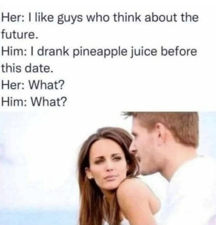﻿Her: | like guys who think about the future Him: | drank pineapple juice before this date_ Her: What? Him: What?