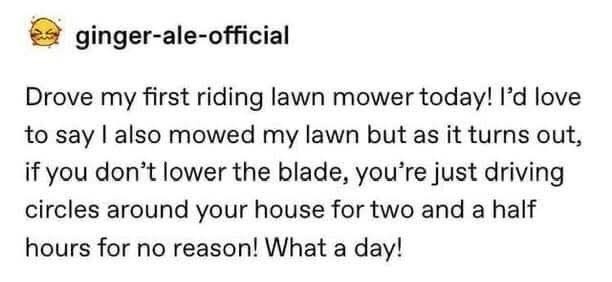 ﻿ginger-ale-official Drove first riding lawn mower today! I’d love to say | also mowed my lawn but as it turns out; ifyou don”t lower the blade, you’re just driving circles around your house for two and a half hours for no reasonl What a dayl my