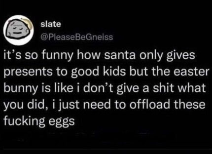 ﻿slate @PleaseBeGneiss it’s sO how santa only gives presents to good kids but the easter bunny is like i don’t give a shit what you did, just need to offload these fucking eggs funny