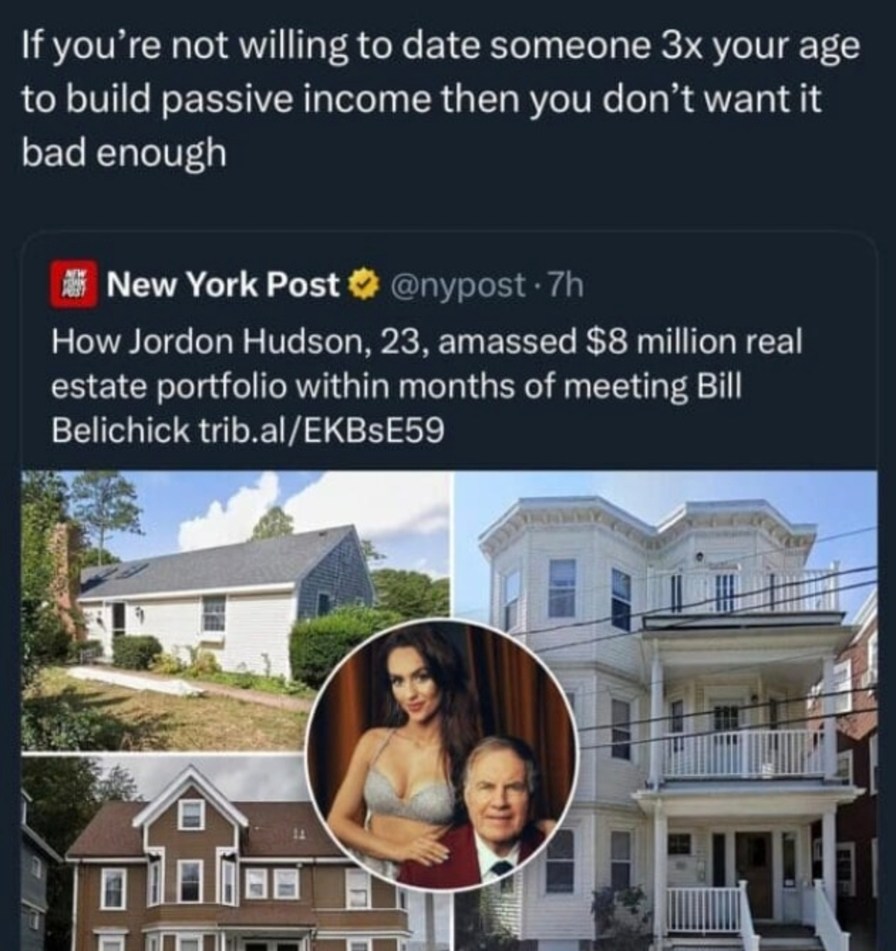 ﻿If you re not willing to date someone 3x your age to build passive income then you don’t want it bad enough New York Post @nypost 7h How Jordon Hudson; 23,amassed  million real estate portfolio within months of meeting Bill Belichick trib al/EKBsE59