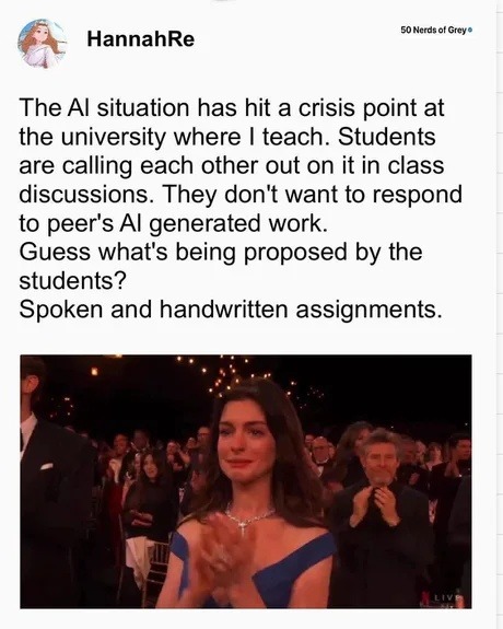 ﻿AcrosoigGrcye HannahRe The Al situation has hit a crisis at the university where teach. Students are calling each other out on it in class discussions. They don’t want to respond to peer’s Al generated work Guess what”s being proposed by the students? Spoken and handwritten assignments point