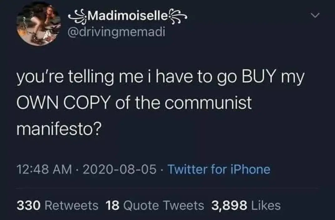 ﻿Madimoiselle @drivingmemadi you’re telling me i have to go BUY my OWN COPY of the communist manifesto? 12.48 AM 2020-08-05 Twitter for iPhone 330 Retweets 18 Quote Tweets 3,898 Likes