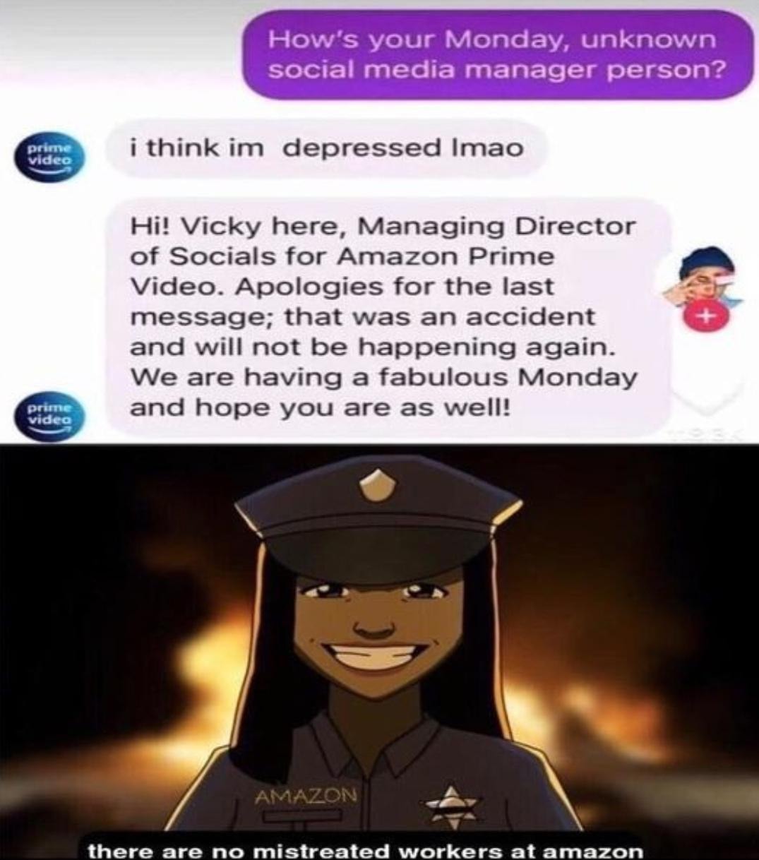 ﻿How’s your Monday; unknown social media manager person? Biace i think im depressed Imao Hi! Vicky here, Managing Director of Socials for Amazon Prime Video. Apologies for the last message; that was an accident and will not be happening again_ We are having a fabulous Monday Drttttg and hope you are as welll Vidco AMAZON there are no mistreated workers atamazon