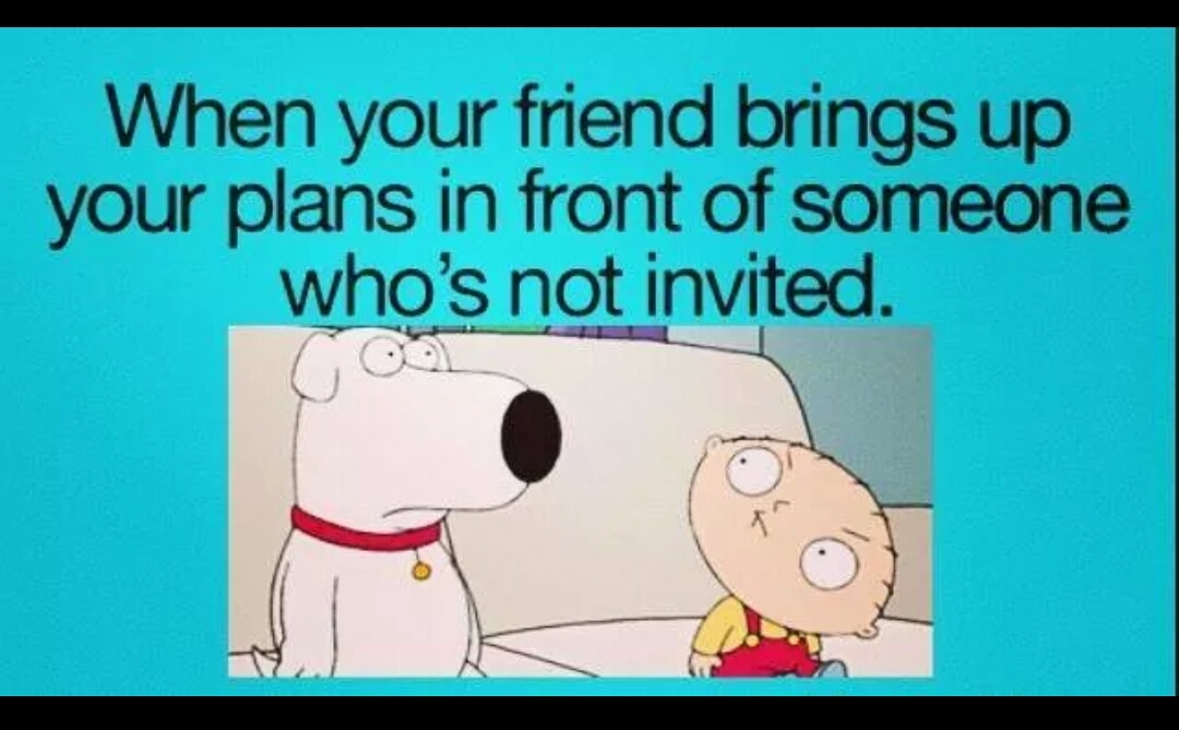 Bring a friend. Bring your friend. And me because you're not invited.