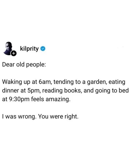 ﻿kilprity Dear old people: Waking up at 6am, tending to a garden, eating dinner at Spm, reading books, and going to bed at 9.30pm feels amazing: was wrong: You were right.