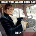 Do I make you wanna honk baby?