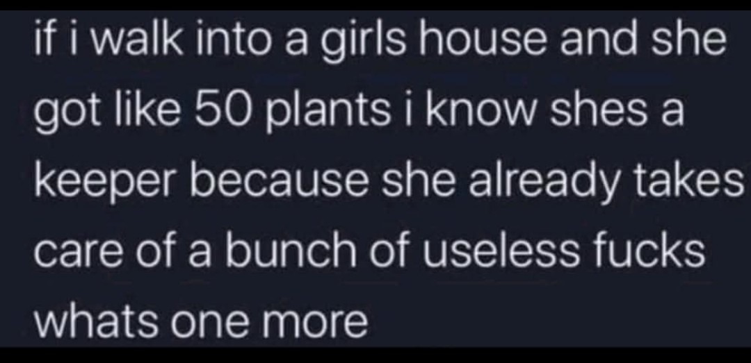 ﻿if i walk into a girls house and she like 50 plants i know shes a keeper because she already takes care of a bunch of useless fucks whats one more got