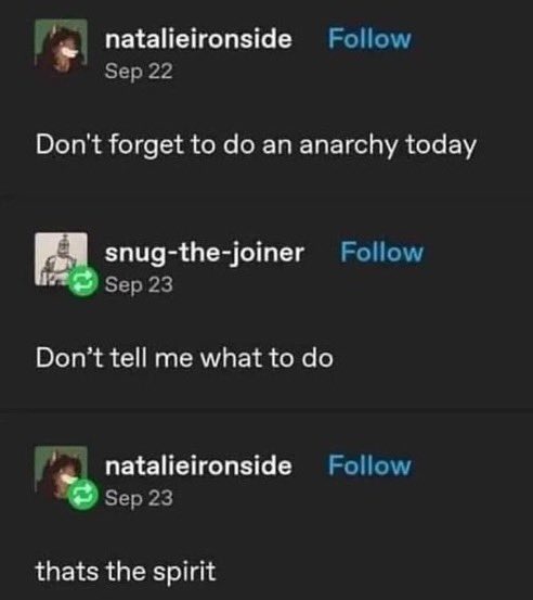 ﻿natalieironside Follow Sep 22 Don’t forget to do an anarchy today snug-the-joiner Follow Sep 23 Don’t tell me what to do natalieironside Follow Sep 23 thats the spirit