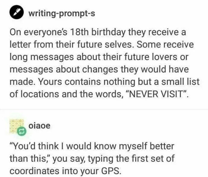 ﻿writing-prompt-s On everyones 18th birthday receive a letter from their future selves. Some receive long messages about their future lovers or messages about changes would have made. Yours contains nothing but a small list of locations and the words; “NEVER VISIT”_ oiaoe “You’d think would know myself better than this” you say; typing the first set of coordinates into your GPS. they they