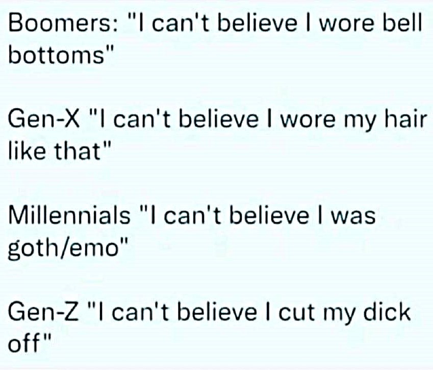 ﻿Boomers: Ican’t believe wore bell bottoms’ Gen-X “| can’t believe wore my hair like that” Millennials I can’t believe was goth/emo” Gen-z ‘Ican’t believe | cut my dick off”