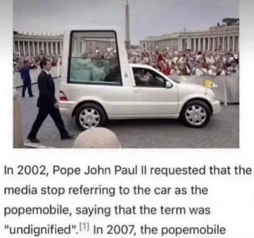 ﻿In 2002, Pope John Paul Il requested that the media stop referring to the car as the popemobile, saying that the term was “undignified” (IJ In 2007, the popemobile