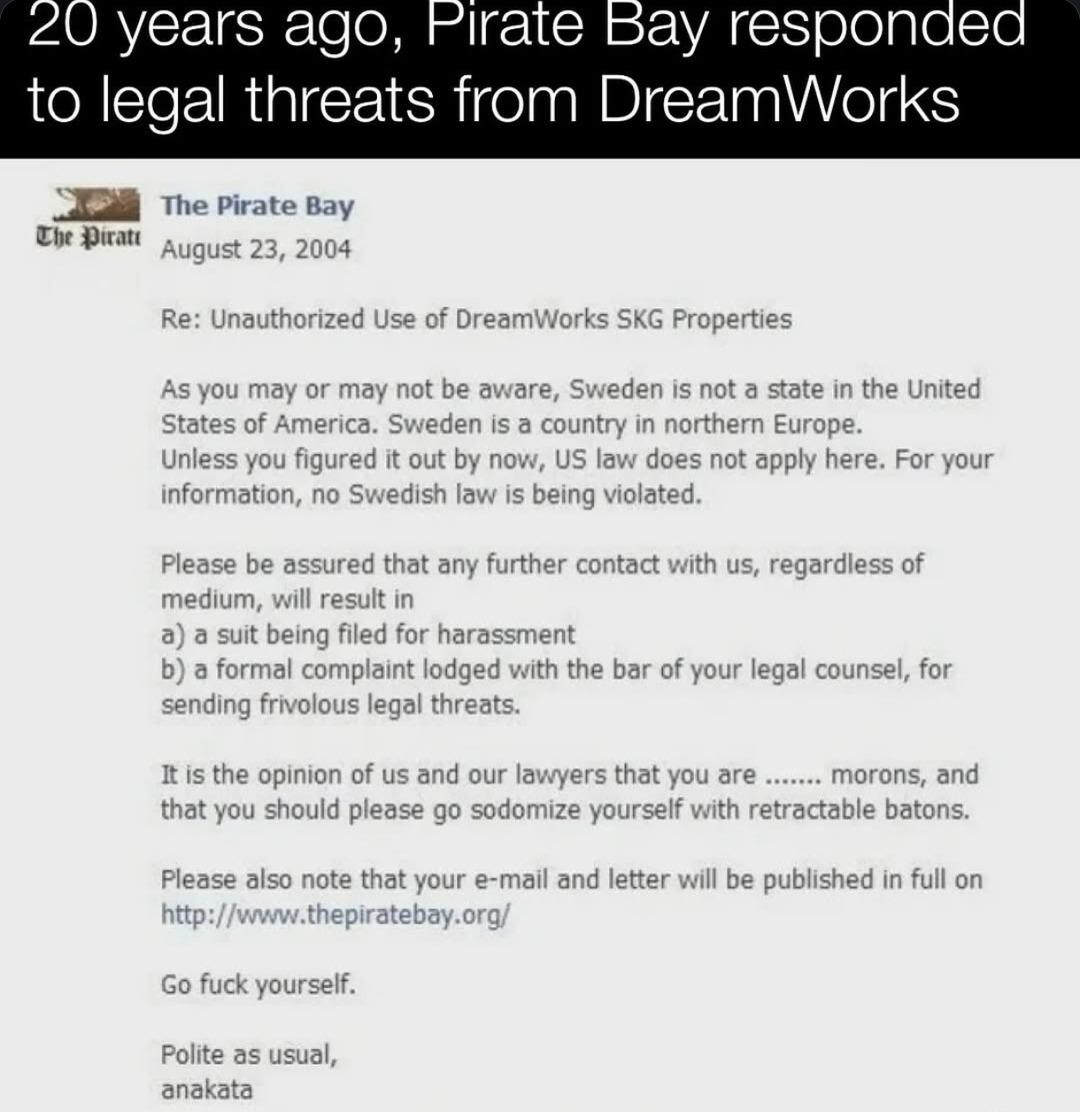 ﻿20 years ag0, Pirate Bay responded to legal threats from DreamWorks The Pirate Che Piratt August 2004 Re: Unauthorized Use of DreamWorks SKG Properties As you may or may not be aware, Sweden is not a state in the United States of America. Sweden is a country in northern Europe. Unless you figured it out by now; US law does not apply here: For your information, no Swedish law is being violated. Please be assured that any further contact with US, regardless of medium, will result in a) a suit being filed for harassment b) a formal complaint lodged with the bar of your legal counsel, for sending frivolous legal threats: It is the opinion of us and our lawyers that you are morons; and that you should please go sodomize yourself with retractable batons: Please also note that your e-mail and letter will be published in full on http:| [www thepiratebay org/ Go fuck yourself: Polite as usual; anakata Bay 23,