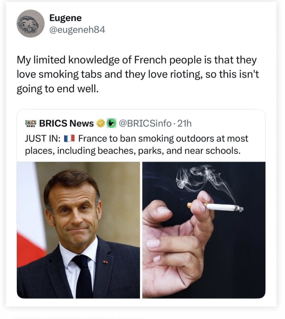 ﻿Eugene @eugeneh84 My limited knowledge of French people is that love smoking tabs and love rioting; so this isnt going to end well: PREs BRICS News @BRICSinfo 21h JUST IN: France to ban smoking outdoors at most places, including beaches, parks, and near schools. they they