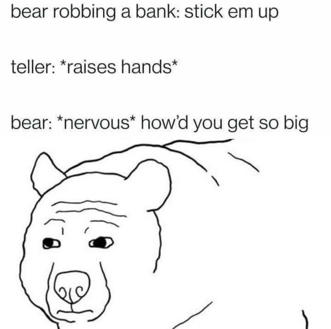﻿bear robbing a bank: stick em up teller: *raises hands* bear: *nervous* howd you so big get