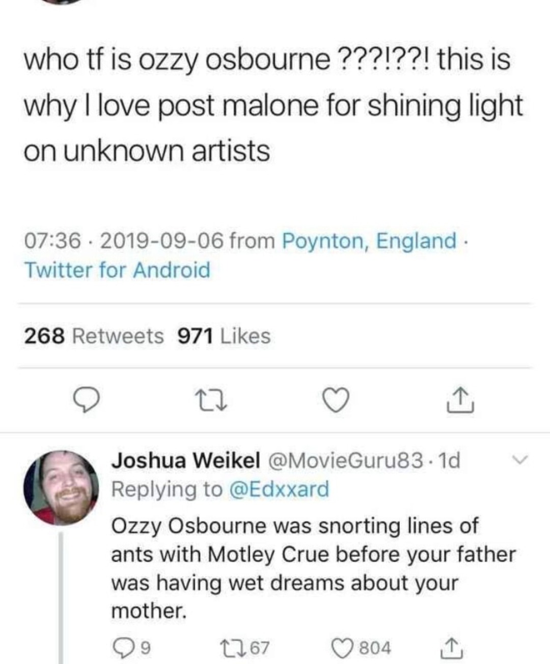 ﻿who tf is ozzy osbourne ?22122! this is 1 love post malone for shining light on unknown artists 07.36 2019-09-06 from Poynton, England Twitter for Android 268 Retweets 971 Likes 4 Joshua Weikel @MovieGuru83 Id Replying to @Edxxard Osbourne was snorting lines of ants with Motley Crue before your father was having wet dreams about your mother. 09 1,67 0804 why Ozzy