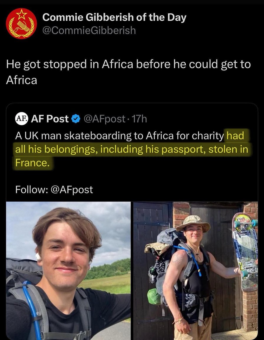 ﻿Commie Gibberish of the @CommieGibberish He got stopped in Africa before he could to Africa AF) AF Post @AFpost 17h A UK man skateboarding to Africa for charity had all his belongings, including his passport; stolen in France. Follow: @AFpost Day get