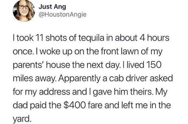 ﻿Just Ang @HoustonAngie took 11 shots of tequila in about 4 hours once_ woke up on the front lawn of my parents’ house the next lived 150 miles away: Apparently a cab driver asked for my address and | gave him theirs: dad paid the 0 fare and left me in the yard: day: My