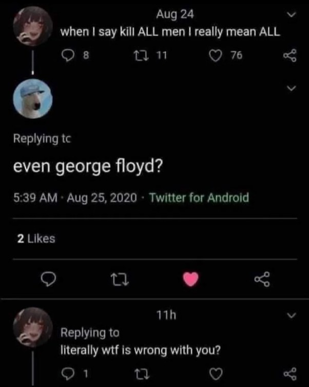 ﻿Aug 24 when | say kill ALL men | really mean ALL 0 8 0 “1 76 Replying tc even george floyd? 5.39 AM 25,2020 Twltter for Androld 2 Llkes 0 Th Replying to literally wtf is wrong with you? 0 Aug
