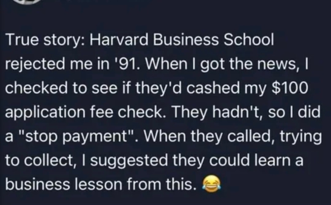 ﻿True story: Harvard Business School rejected me in ’91. When | got the news, | checked to see if they’d cashed my 0 application fee check: They hadn’t, so | did a payment”_ When called, trying to collect; ! suggested could learn a business lesson from this_ “stop they they
