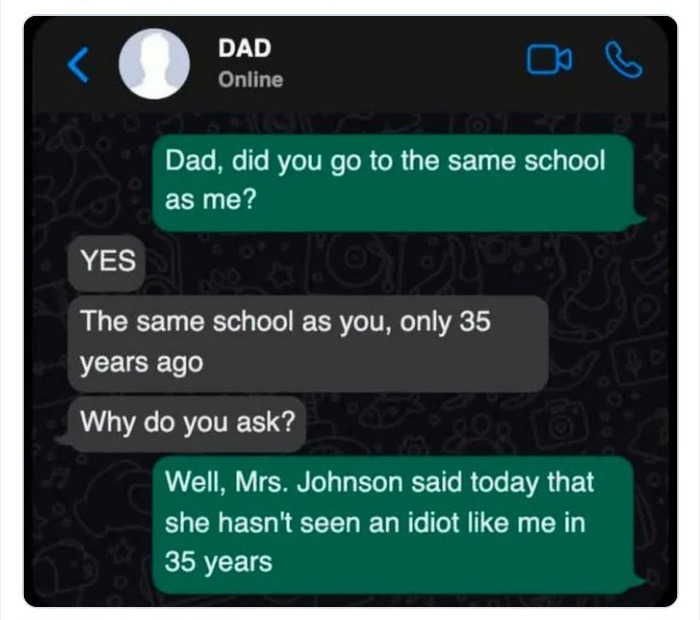 ﻿DAD EJ Online Dad; did you go to the same school as me? YES The same school as you; only 35 years ago Why do you ask? Well; Mrs: Johnson said today that she hasn’t seen an idiot like me in 35 years