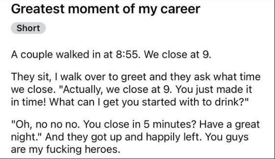 ﻿Greatest moment of my career Short A couple walked in at 8.55. We close at 9 sit, walk over to greet and ask what time we close. “Actually; we close at 9. You just made it in timel What can | get you started with to drink?” “Oh, no no no. You close in 5 minutes? Have a great night:” And up and happily left: You guys are my fucking heroes: They they they got