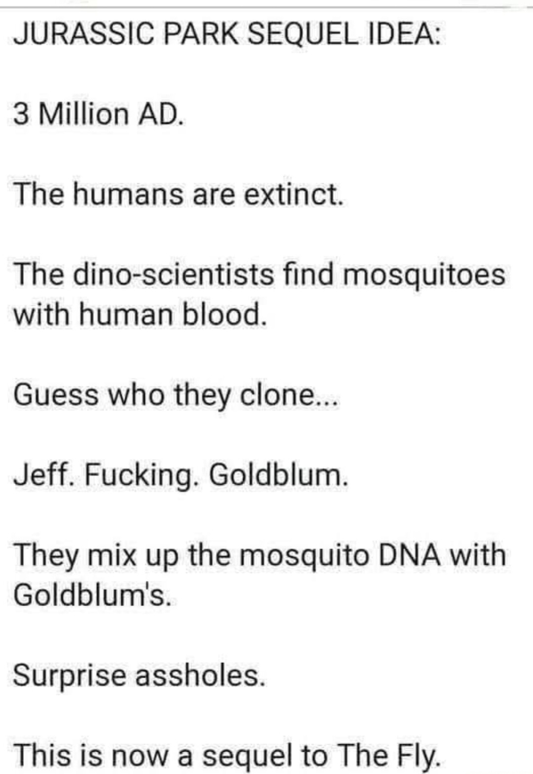 ﻿JURASSIC PARK SEQUEL IDEA: 3 Million AD: The humans are extinct: The dino-scientists find mosquitoes with human blood_ Guess who clone:. Jeff. Fucking: Goldblum mix up the mosquito DNA with Goldblum’s_ Surprise assholes_ This is now a sequel to The Fly: they They