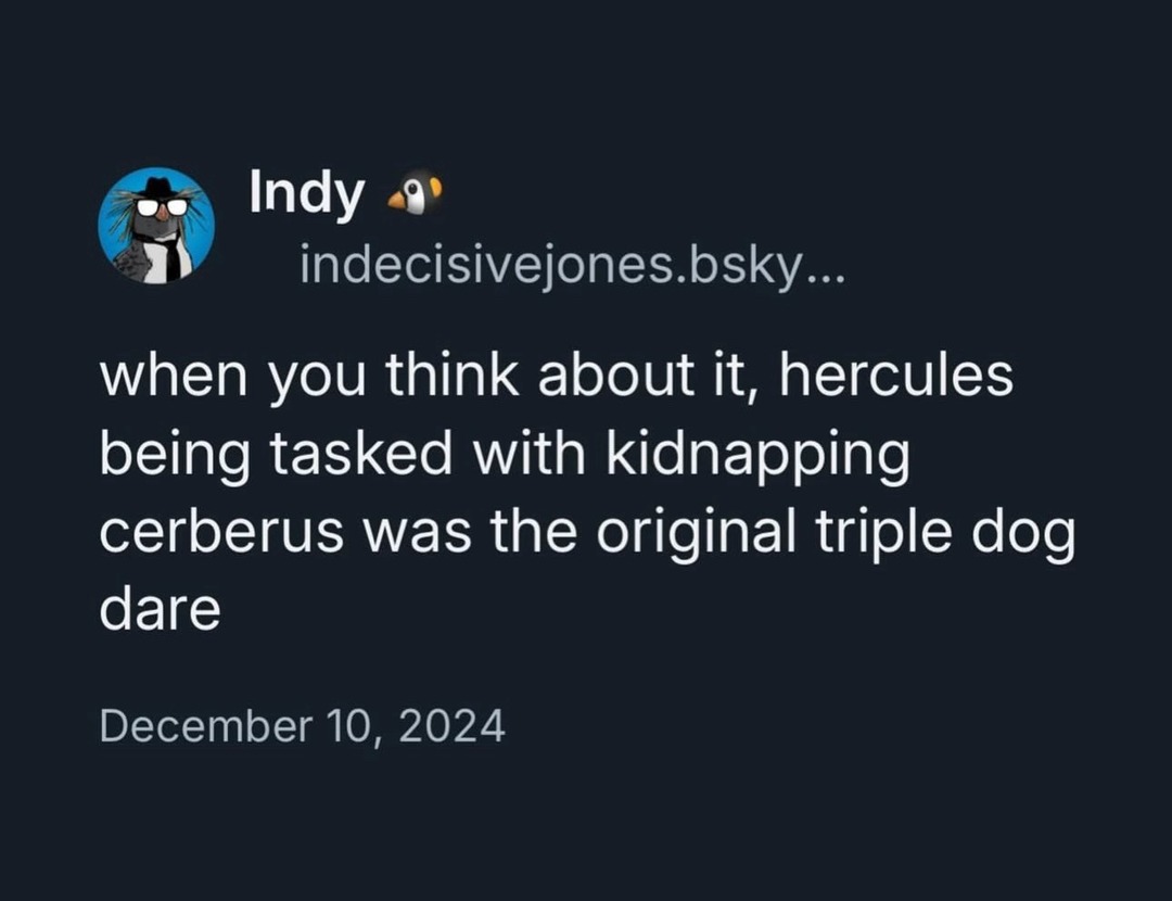 ﻿indecisivejones L when you think about it, hercules being tasked with kidnapping cerberus was the original triple dare December 10, 2024 Indy bsky dog