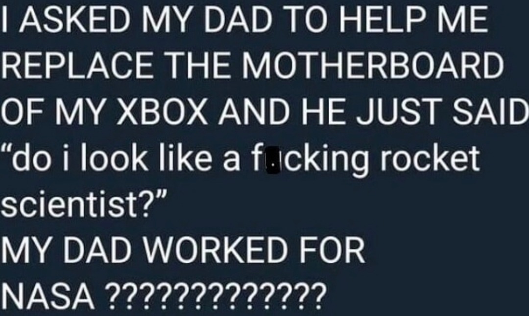 ﻿IASKED MY DAD TO HELP ME REPLACE THE MOTHERBOARD OF MY XBOX AND HE JUST SAID “do i look like a f icking rocket scientist?” MY DAD WORKED FOR NASA ?222222222222