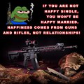 If you are not happy single, You won't be happy married. Happiness comes from guns and rifles, not relationships. Pepe Knows.
