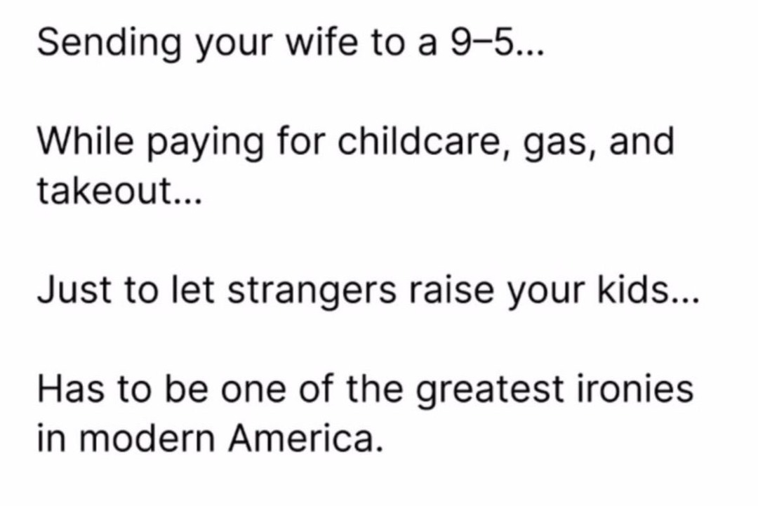 ﻿Sending your wife to a 9-5. While paying for childcare, gas, and takeout: Just to let strangers raise your kids: Has to be one of the greatest ironies in modern America.