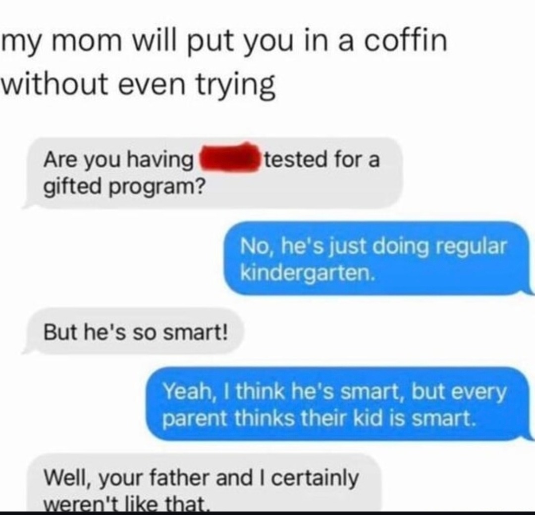 ﻿my mom will put you in a coffin without even trying Are you having tested for a gifted program? he’s just doing regular kindergarten: But he’s so smart! Yeah; I think he’s smart; but every parent thinks their kid is smart. Well; your father and | certainly Weren’t like that No;