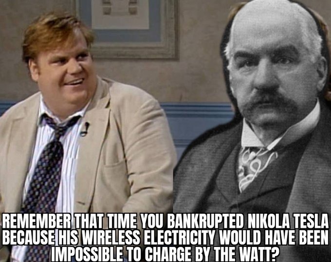 ﻿REMEMBERTHATTIME YOU BANKRUPTED NIKOLA TESLA BECAUSEHIS WIRELESS ELECTRICITY WOULD HAVE BEEN MMPOSSIBLE T0 CHARGE BY THE WATT?