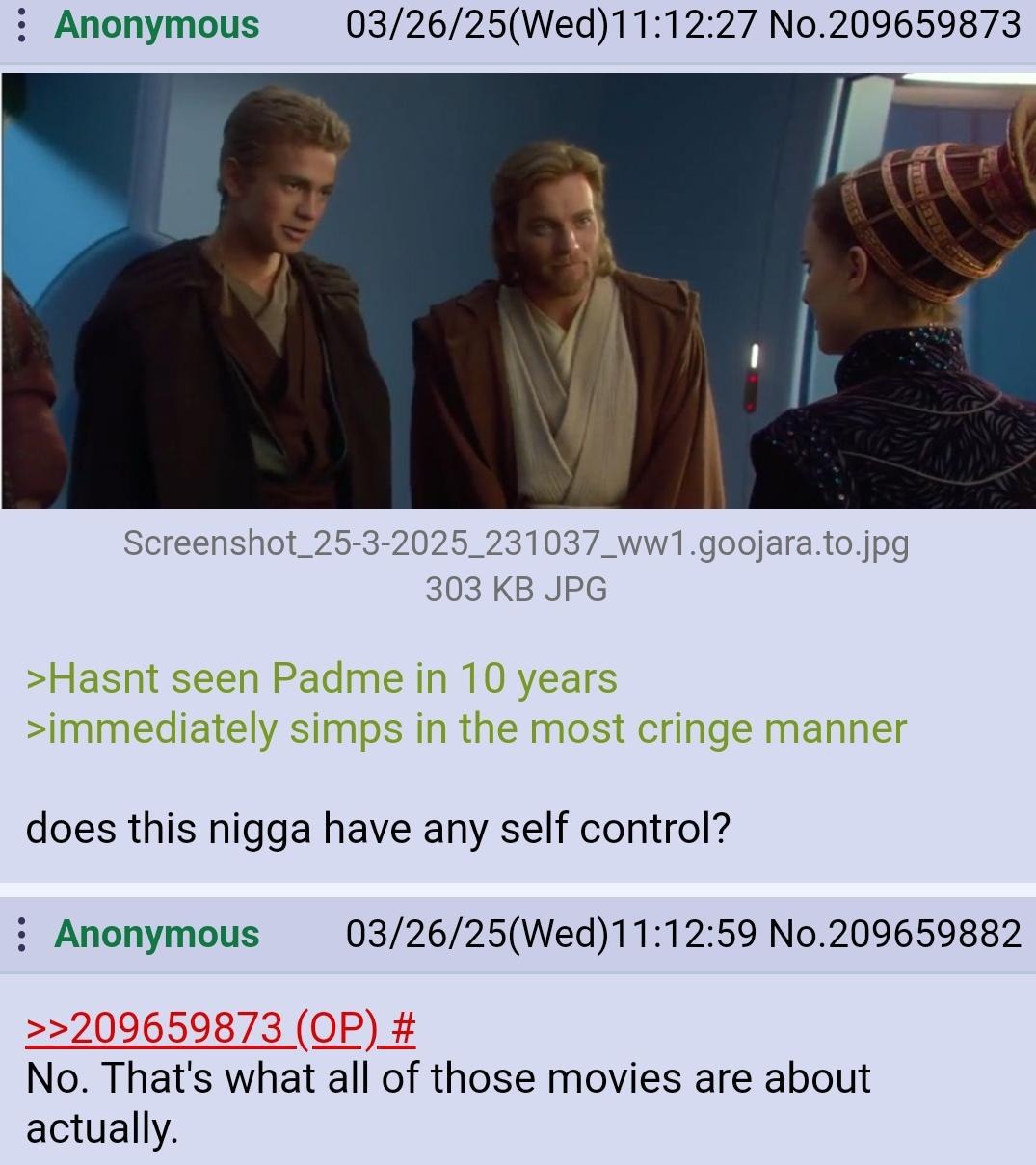 ﻿Anonymous 03/26/25(Wed)11:12.27 No.209659873 Screenshot_= 25-3-2025_231037_WWT.goojara to jpg 303 KB JPG >Hasnt seen Padme in 10 years >immediately simps in the most cringe manner does this nigga have any self control? Anonymous 03/26/25(Wed)11:12.59 No.209659882 22209659873 (QP) # No. That’s what all of those movies are about actually: