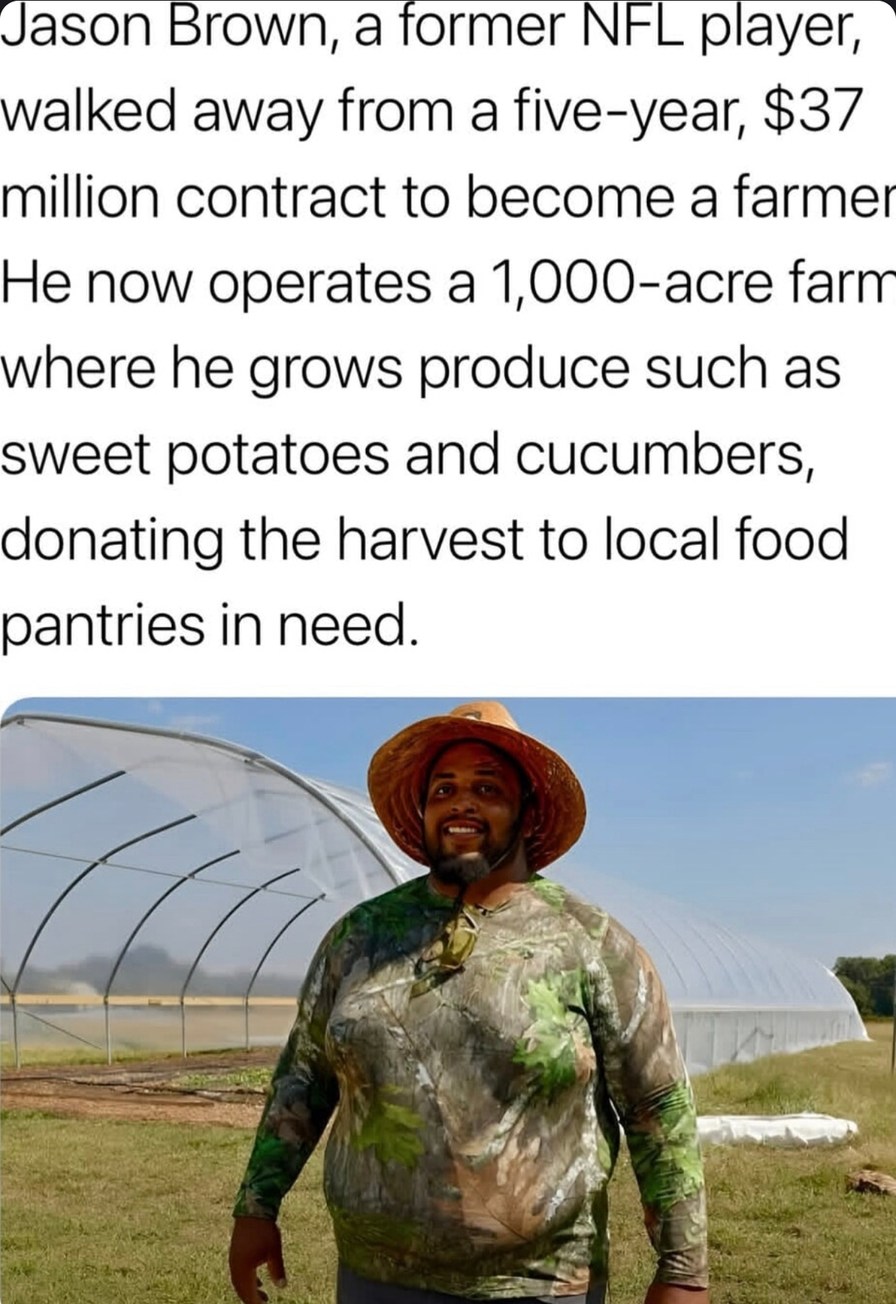 ﻿Jason Brown; a former NFL player; walked away from a five-year;  million contract to become a farmer He now operates a 1,000-acre farn where he grows produce such as sweet potatoes and cucumbers, donating the harvest to local food pantries in need.
